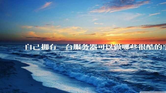 自己拥有一台服务器可以做哪些很酷的事情？